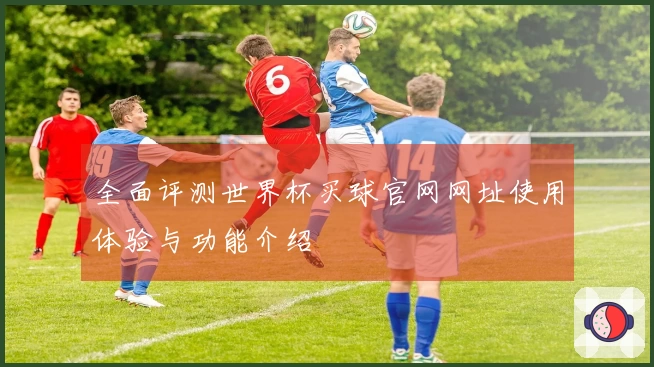 全面评测世界杯买球官网网址使用体验与功能介绍