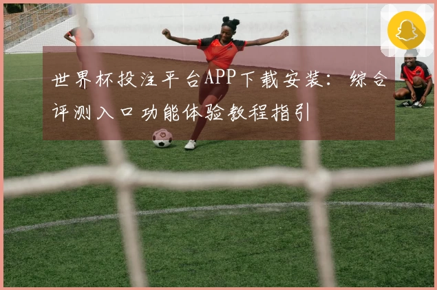 世界杯投注平台APP下载安装：综合评测入口功能体验教程指引